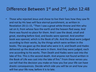 Difference Between 1st and 2nd, John 12:48
• Those who rejected Jesus and chose to live their lives how they saw fit
and not by His laws will face eternal punishment, as written in
Revelation 20:11-15, “Then I saw a great white throne and Him who
sat on it, from whose face the earth and the heaven fled away. And
there was found no place for them. And I saw the dead, small and
great, standing before God, and books were opened. And another
book was opened, which is the Book of Life. And the dead were judged
according to their works, by the things which were written in the
books. The sea gave up the dead who were in it, and Death and Hades
delivered up the dead who were in them. And they were judged, each
one according to his works. Then Death and Hades were cast into the
lake of fire. This is the second death. And anyone not found written in
the Book of Life was cast into the lake of fire.” From these verses you
can tell that the decision you make on how you live your life can have
drastic consequences. Decide which side you will be on and how you
will live your life now, before it is to late.
 