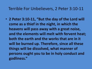 Terrible For Unbelievers, 2 Peter 3:10-11
• 2 Peter 3:10-11, “But the day of the Lord will
come as a thief in the night, in which the
heavens will pass away with a great noise,
and the elements will melt with fervent heat;
both the earth and the works that are in it
will be burned up. Therefore, since all these
things will be dissolved, what manner of
persons ought you to be in holy conduct and
godliness.”
 