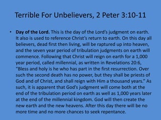 Terrible For Unbelievers, 2 Peter 3:10-11
• Day of the Lord. This is the day of the Lord’s judgment on earth.
It also is used to reference Christ’s return to earth. On this day all
believers, dead first then living, will be raptured up into heaven,
and the seven year period of tribulation judgments on earth will
commence. Following that Christ will reign on earth for a 1,000
year period, called millennial, as written in Revelations 20:6,
“Bless and holy is he who has part in the first resurrection. Over
such the second death has no power, but they shall be priests of
God and of Christ, and shall reign with Him a thousand years.” As
such, it is apparent that God’s judgment will come both at the
end of the tribulation period on earth as well as 1,000 years later
at the end of the millennial kingdom. God will then create the
new earth and the new heavens. After this day there will be no
more time and no more chances to seek repentance.
 