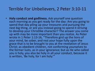 Terrible For Unbelievers, 2 Peter 3:10-11
• Holy conduct and godliness. Ask yourself one question
each morning as you get ready for the day: Are you going to
spend that day piling up your treasures and pursuing the
next big thing, or are you instead going to spend it striving
to develop your Christlike character? The answer you come
up with may be more important than you realize. As Peter
wrote in 1 Peter 1:13-16, “Therefore gird up the lions of
your mind, be sober, and rest your hope fully upon the
grace that is to be brought to you at the revelation of Jesus
Christ; as obedient children, not conforming yourselves to
the former lusts, as in your ignorance; but as He who called
you is holy, you also be holy in all your conduct, because it
is written, ‘Be holy, for I am holy.’”
 