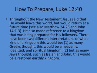 How To Prepare, Luke 12:40
• Throughout the New Testament Jesus said that
He would leave this world, but would return at a
future time (see also Matthew 24-25 and John
14:1-3). He also made reference to a kingdom
that was being prepared for His followers. There
have been two different interpretations of what
kind of a kingdom this would be: (1) as many
Greeks thought, this would be a heavenly,
idealized, and spiritual kingdom; (2) but as many
Jews thought, such as Isaiah and John, this would
be a restored earthly kingdom.
 