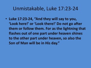 Unmistakable, Luke 17:23-24
• Luke 17:23-24, “And they will say to you,
‘Look here!’ or ‘Look there!’ Do not go after
them or follow them. For as the lightning that
flashes out of one part under heaven shines
to the other part under heaven, so also the
Son of Man will be in His day.”
 