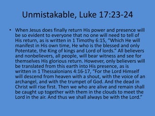 Unmistakable, Luke 17:23-24
• When Jesus does finally return His power and presence will
be so evident to everyone that no one will need to tell of
His return, as is written in 1 Timothy 6:15, “Which He will
manifest in His own time, He who is the blessed and only
Potentate, the King of kings and Lord of lords.” All believers
and nonbelievers, all people, will bear witness and see for
themselves His glorious return. However, only believers will
be translated from this earth into His presence, as is
written in 1 Thessalonians 4:16-17, “For the Lord Himself
will descend from heaven with a shout, with the voice of an
archangel, and with the trumpet of God. And the dead in
Christ will rise first. Then we who are alive and remain shall
be caught up together with them in the clouds to meet the
Lord in the air. And thus we shall always be with the Lord.”
 