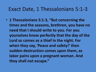 Exact Date, 1 Thessalonians 5:1-3
• 1 Thessalonians 5:1-3, “But concerning the
times and the seasons, brethren, you have no
need that I should write to you. For you
yourselves know perfectly that the day of the
Lord so comes as a thief in the night. For
when they say, ‘Peace and safety!’ then
sudden destruction comes upon them, as
labor pains upon a pregnant woman. And
they shall not escape.”
 