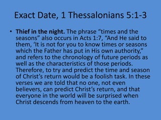 Exact Date, 1 Thessalonians 5:1-3
• Thief in the night. The phrase “times and the
seasons” also occurs in Acts 1:7, “And He said to
them, ‘It is not for you to know times or seasons
which the Father has put in His own authority,”
and refers to the chronology of future periods as
well as the characteristics of those periods.
Therefore, to try and predict the time and season
of Christ’s return would be a foolish task. In these
verses we are told that no one, not even
believers, can predict Christ’s return, and that
everyone in the world will be surprised when
Christ descends from heaven to the earth.
 