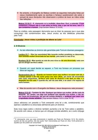 Copyright © Uri Yosef, PhD, 2001-2010 for the Messiah Truth Project, Inc.
Tradução: Renato Santos
All rights reserved
10
 No entanto, o Evangelho de Mateus contém as seguintes instruções feitas por
Jesus imediatamente após os escribas e fariseus questionarem ele sobre o
porquê de seus discípulos não observarem a prática de lavar as mãos antes
das refeições:
Mateus 15:10-11 - E, chamando a si a multidão, disse-lhes: Ouvi, e entendei: O que
contamina o homem não é o que entra na boca, mas o que sai da boca, isso é o
que contamina o homem. [Veja também Mateus 15:16-20]
Para os cristãos, esta passagem demonstra que ao dizer às pessoas que o que elas
consumiam não contaminavam elas, Jesus anulou as leis dietéticas prescritas
pela Torá6
.
Conclusão: Jesus violou a proibição de alterar as Leis!
2. O Divórcio
 As leis referentes ao divórcio são garantidas pela Torá em diversas passagens:
Levítico 21:7 – Eles [os sacerdotes] Não tomarão mulher prostituta ou desonrada,
nem tomarão mulher divorciada de seu marido; pois santo é a seu D’us.
Numbers 30:10 - Mas quanto ao voto de uma viúva ou de uma divorciada, tudo com
que se obrigar ser-lhe-á válido.
 Quando um casal decide se separar, a Torá nos fornece um processo que
deve ser seguido:
Deuteronômio 24:1-2 - Quando um homem tomar uma mulher e se casar com ela, e
o tempo passar e ela não achar graça aos seus olhos, por haver ele encontrado
nela coisa vergonhosa, far-lhe-á uma carta de divórcio e lhe dará na mão, e a
despedirá de sua casa. E quando ela, sair da casa dele, e se casar e for esposa de
outro homem.
 Mas de acordo com o Evangelho de Mateus, Jesus desaprovou este processo:
Mateus 5:31-32 - Também foi dito: Qualquer que deixar sua mulher, dê-lhe carta de
desquite. Eu, porém, vos digo que qualquer que repudiar sua mulher, a não ser
por causa de prostituição, faz que ela cometa adultério, e qualquer que casar com
a repudiada comete adultério. [Veja também Mateus 19:9 e Lucas 16:18]
Jesus adicionou um preceito a Torá anexando uma lei a ela, condicionando que
apenas o adultério é a única base admissível para um divórcio.
Esta nova regra sobre o divórcio também aumenta a lei da Torá sobre o adultério.
De acordo com Jesus, a menos que um cônjuge cometa adultério, se o outro cônjuge
6
É interessante notar que esse ensinamento é repetido por Paulo em Romanos 14:14. No entanto,
quando ele fala aos gentios, três das quatro "leis" mencionadas por Paulo em Atos 15:29 pertencem a
aqueles que não podem ser consumidos!
 