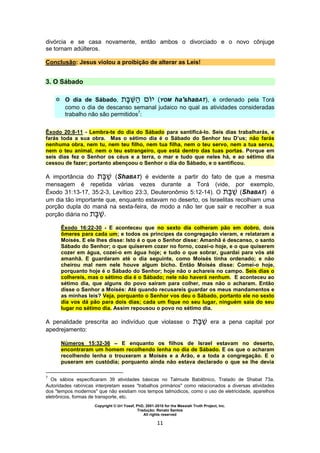 Copyright © Uri Yosef, PhD, 2001-2010 for the Messiah Truth Project, Inc.
Tradução: Renato Santos
All rights reserved
11
divórcia e se casa novamente, então ambos o divorciado e o novo cônjuge
se tornam adúlteros.
Conclusão: Jesus violou a proibição de alterar as Leis!
3. O Sábado
 O dia de Sábado, (YOM ha'shaBAT), é ordenado pela Torá
como o dia de descanso semanal judaico no qual as atividades consideradas
trabalho não são permitidos7
:
Êxodo 20:8-11 - Lembra-te do dia do Sábado para santificá-lo. Seis dias trabalharás, e
farás toda a sua obra. Mas o sétimo dia é o Sábado do Senhor teu D’us; não farás
nenhuma obra, nem tu, nem teu filho, nem tua filha, nem o teu servo, nem a tua serva,
nem o teu animal, nem o teu estrangeiro, que está dentro das tuas portas. Porque em
seis dias fez o Senhor os céus e a terra, o mar e tudo que neles há, e ao sétimo dia
cessou de fazer; portanto abençoou o Senhor o dia do Sábado, e o santificou.
A importância do (ShaBAT) é evidente a partir do fato de que a mesma
mensagem é repetida várias vezes durante a Torá (vide, por exemplo,
Êxodo 31:13-17, 35:2-3, Levítico 23:3, Deuteronômio 5:12-14). O (ShaBAT) é
um dia tão importante que, enquanto estavam no deserto, os Israelitas recolhiam uma
porção dupla do maná na sexta-feira, de modo a não ter que sair e recolher a sua
porção diária no .
Êxodo 16:22-30 - E aconteceu que no sexto dia colheram pão em dobro, dois
ômeres para cada um; e todos os príncipes da congregação vieram, e relataram a
Moisés. E ele lhes disse: Isto é o que o Senhor disse: Amanhã é descanso, o santo
Sábado do Senhor; o que quiserem cozer no forno, cozei-o hoje, e o que quiserem
cozer em água, cozei-o em água hoje; e tudo o que sobrar, guardai para vós até
amanhã. E guardaram até o dia seguinte, como Moisés tinha ordenado; e não
cheirou mal nem nele houve algum bicho. Então Moisés disse: Comei-o hoje,
porquanto hoje é o Sábado do Senhor; hoje não o achareis no campo. Seis dias o
colhereis, mas o sétimo dia é o Sábado; nele não haverá nenhum. E aconteceu ao
sétimo dia, que alguns do povo saíram para colher, mas não o acharam. Então
disse o Senhor a Moisés: Até quando recusareis guardar os meus mandamentos e
as minhas leis? Veja, porquanto o Senhor vos deu o Sábado, portanto ele no sexto
dia vos dá pão para dois dias; cada um fique no seu lugar, ninguém saia do seu
lugar no sétimo dia. Assim repousou o povo no sétimo dia.
A penalidade prescrita ao indivíduo que violasse o era a pena capital por
apedrejamento:
Números 15:32-36 – E enquanto os filhos de Israel estavam no deserto,
encontraram um homem recolhendo lenha no dia de Sábado. E os que o acharam
recolhendo lenha o trouxeram a Moisés e a Arão, e a toda a congregação. E o
puseram em custódia; porquanto ainda não estava declarado o que se lhe devia
7
Os sábios especificaram 39 atividades básicas no Talmude Babilônico, Tratado de Shabat 73a.
Autoridades rabínicas interpretam esses "trabalhos primários" como relacionados a diversas atividades
dos "tempos modernos" que não existiam nos tempos talmúdicos, como o uso de eletricidade, aparelhos
eletrônicos, formas de transporte, etc.
 