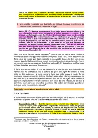 Copyright © Uri Yosef, PhD, 2001-2010 for the Messiah Truth Project, Inc.
Tradução: Renato Santos
All rights reserved
12
fazer a ele. Disse, pois, o Senhor a Moisés: Certamente morrerá aquele homem;
toda a congregação o apedrejará fora do acampamento. Então toda a congregação
o tirou para fora do acampamento, e o apedrejaram, e ele morreu como o Senhor
ordenara a Moisés.
 Um episódio registrado pelo Evangelho de Mateus descreve o sentimento de
Jesus sobre a observância desse dia, o :
Mateus 12:1-7 - Naquele tempo passou Jesus pelas searas, em um sábado; e os
seus discípulos, tendo fome, começaram a colher espigas, e a comer. E os
fariseus, vendo isto, disseram-lhe: Os teus discípulos fazem o que não é permitido
fazer num Sábado. Ele, porém, lhes disse: Vocês não leram o que fez Davi, quando
teve fome, ele e os que com ele estavam? Como entrou na casa de Deus, e comeu
os pães da proposição, que não lhe era permitido comer, nem aos que com ele
estavam, mas só aos sacerdotes? Ou não leram na lei que, aos Sábados, os
sacerdotes no templo violam o sábado, e ficam sem culpa? Pois eu vos digo que
aqui está quem alguém maior que o Templo. Mas, se soubessem o que isso
significa eu teria Misericórdia, e não sacrifício, não condenariam os inocentes.
[Veja também Marcos 2:23-26]
Além dos erros factuais nesta passagem8
, parece que, ao deixar seus discípulos
recolher os grãos no , uma flagrante violação da lei da Torá, Jesus discordava da
Torá sobre as regras que dizem respeito à observação desse dia. Em vez de dar
ouvidos às autoridades rabínicas e corrigir o comportamento de seus discípulos (como
ele mesmo ensinou que devia ser feito [vide Mateus 23:3]), Jesus tenta justificar suas
ações e desafia a autoridade dos rabinos.
A falha em seu raciocínio é que ele pressupõe o fato de que, em circunstâncias
normais não há justificativa para a colheita de grãos em . No entanto a fome
pode ter dois extremos - a fome normal e fome que pode causar a morte. Se os
discípulos estavam morrendo de fome (de fato), esse relato não tem necessidade de
ser, uma vez que a lei rabínica permite salvar a vida em dia de . Se os discípulos
estavam simplesmente com fome como se tem antes de uma refeição, tal ato não é
permitido, assim como as leis sobre o adultério não podem ser violados quando um
indivíduo sente "necessidades sexuais".
Conclusão: Jesus violou a proibição de alterar a Lei!
C. E a Torá Oral?
A Torá contém instruções sobre questões de interpretação da lei escrita, e autoriza
somente o Supremo Tribunal (o Sanhedrin) de realizar esta tarefa:
Deuteronômio 17:8-13 - Quando alguma coisa confundir seu julgamento, entre
sangue e sangue, entre julgamento e julgamento, entre lesão e lesão, em [litígios
que houverem dentro das tuas portas], e palavras de disputa em tuas cidades
então te levantarás, e subirás ao lugar que escolher o Senhor teu D’us; E virás aos
sacerdotes levitas, e ao juiz que houver naqueles dias, e perguntarás, e te
anunciarão as palavras do julgamento. E farás de acordo com as palavras que te
8
Aimeleque era o Sumo Sacerdote, não Abiatar, e os sacerdotes não violaram a lei ao dar os pães da
proposição para Davi e seus homens
 