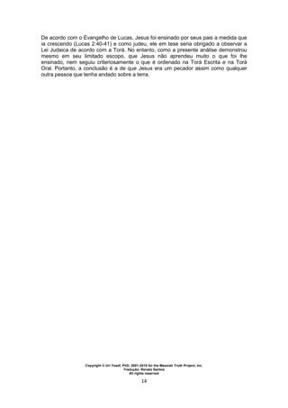 Copyright © Uri Yosef, PhD, 2001-2010 for the Messiah Truth Project, Inc.
Tradução: Renato Santos
All rights reserved
14
De acordo com o Evangelho de Lucas, Jesus foi ensinado por seus pais a medida que
ia crescendo (Lucas 2:40-41) e como judeu, ele em tese seria obrigado a observar a
Lei Judaica de acordo com a Torá. No entanto, como a presente análise demonstrou
mesmo em seu limitado escopo, que Jesus não aprendeu muito o que foi lhe
ensinado, nem seguiu criteriosamente o que é ordenado na Torá Escrita e na Torá
Oral. Portanto, a conclusão é a de que Jesus era um pecador assim como qualquer
outra pessoa que tenha andado sobre a terra.
 