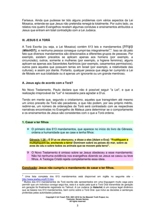 Copyright © Uri Yosef, PhD, 2001-2010 for the Messiah Truth Project, Inc.
Tradução: Renato Santos
All rights reserved
3
Fariseus. Ainda que pudesse ter tido alguns problemas com vários aspectos da Lei
Mosaica, entende-se que Jesus não pretendia renegá-la totalmente. Por outro lado, os
relatos nos quatro Evangelhos revelam algumas condutas e ensinamentos atribuídos a
Jesus que entram em total contradição com a Lei Judaica.
III. JESUS E A TORÁ
A Torá Escrita (ou seja, a Lei Mosaica) contém 613 leis e mandamentos [
(MitsVOT)], e nenhuma pessoa consegue cumpri-las integralmente3
,4
. Isso se dá pelo
fato que diversos mandamentos são direcionados a diferentes grupos de pessoas. Por
exemplo, existem preceitos se aplicam apenas aos homens (por exemplo, a
circuncisão), outros, somente a mulheres (por exemplo, a higiene feminina), alguns
aplicam-se apenas aos Sacerdotes Aarônicos (por exemplo, casamentos permissivos),
outros para aqueles que possuem terras em Israel (por exemplo, a rotatividade das
culturas), e assim por diante. Portanto, qualquer pessoa que alega ter cumprido a Lei
de Moisés em sua totalidade ou é apenas um ignorante ou um grande mentiroso.
A. Jesus agiu de acordo com a Torá?
No Novo Testamento, Paulo declara que não é possível seguir "a Lei", e que a
realização irreprovável da "Lei" é necessária para agradar a D’us.
Tendo em mente que, segundo o cristianismo, aqueles que transgridem até mesmo
um único preceito da Torá são pecadores, e que não podem, por seu próprio mérito,
redimir-se, um número de ordenações da Torá será contrastado com as respectivas
narrativas encontradas no Evangelho de Mateus para determinar se o comportamento
e os ensinamentos de Jesus são consistentes com o que a Torá ordena.
1. Casar e ter filhos
 O primeiro dos 613 mandamentos, que aparece no início do livro de Gênesis,
ordena a humanidade que se case e tenha filhos:
Gênesis 1:28 – E D’us os abençoou, e disse a eles [Adam e Eva]: "Frutifiquem e
multipliquem-se, enchendo a terra! Dominem sobre os peixes do mar, sobre as
aves do céu e sobre todos os animais que se movem pela terra".
 O Novo Testamento é omisso sobre se Jesus obedeceu a esse mandamento.
Não há nenhuma evidência nos evangelhos dizendo se Jesus se casou ou teve
filhos. A Teologia Cristã rejeita completamente essa ideia.
Conclusão: Jesus não cumpriu o mandamento de casar e ter filhos.
3
Uma lista completa dos 613 mandamentos está disponível em inglês no seguinte site -
http://www.jewfaq.org/613.htm
4
Muitos dos 613 mandamentos da Torá escrita são apresentados em uma linguagem muito vaga para
permitir que um indivíduo consiga seguí-los, esta é a razão pela qual a Torá Oral transmitida de geração
em geração foi finalmente registrada no Talmud. A Lei Judaica (a Halachá) é um corpus legal dinâmico
que se baseia nos 613 mandamentos, bem como sobre a Torá Oral, que inclui as decisões e sentenças
proferidas pelas autoridades judaicas.
 
