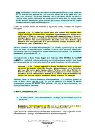 Copyright © Uri Yosef, PhD, 2001-2010 for the Messiah Truth Project, Inc.
Tradução: Renato Santos
All rights reserved
4
Nota: Missionários cristãos tentam minimizar esta questão afirmando que o celibato
era um estilo de vida opcional nos dias bíblicos e posteriores. Para apoiar esta ideia
eles citam o exemplo do profeta Jeremias, bem como alguns sábios da literatura
rabínica. Uma análise detalhada das obras rabínicas está além do escopo deste
ensaio. Embora, em resumo, pode-se dizer que quando analisados em seu próprio
contexto, elas não suportam esta alegação.
Quanto ao exemplo bíblico de Jeremias, o argumento cristão se baseia na seguinte
passagem:
Jeremias 16:1-4 - E a palavra do Senhor veio a mim, dizendo: Não tomarás para ti
mulher, nem terás filhos nem filhas neste lugar. Porque assim diz o Senhor, sobre
os filhos e as filhas que nascerem neste lugar, sobre suas mães, que os tiverem, e
seus pais que os gerarem nesta terra: Morrerão de enfermidades dolorosas, e não
serão pranteados nem enterrados; servirão de adubo sobre a face da terra; e pela
espada e pela fome perecerão, e os seus cadáveres servirão de comida para as
aves do céu e para os animais da terra.
Há duas maneiras de analisar esta passagem. Em primeiro lugar isso pode ser visto
como um relato de Jeremias sendo ordenado por D’us a não se casar. Neste caso,
não caberia a ele uma transgressão do preceito contido em Gênesis 1:28. Ele estava
obedecendo às instruções de D’us.
Alternativamente, a frase "neste lugar" [em hebraico, (ba'maQOM
ha'ZEH)] no versículo 2 pode ser entendida como implicando que a ordem está ligada
à um lugar particular por uma razão específica, que é descrito no Livro de Jeremias:
Jeremias 11:21-23 - Portanto, assim diz o Senhor dos Exércitos sobre os homens
de Anatot, que buscam a tua vida, dizendo: “Não profetizes no nome do Senhor,
para que não morras pelas nossas mãos”. Portanto, assim diz o Senhor dos
Exércitos: Eis que eu os visitarei em retribuição; os jovens morrerão à espada, os
seus filhos e suas filhas morrerão de fome. E não haverá deles um remanescente,
porque farei vir o mal sobre os homens de Anatot, no ano da sua visitação.
Jeremias, sendo um nativo e cidadão de Anatot (Jeremias 1:1), é ordenado que não se
case e tenha filhos naquele lugar, já que as pessoas que viviam lá seriam
severamente punidas por serem falsos profetas. Isso não é necessariamente uma
proibição absoluta de não casar.
2. Honrar e respeitar os pais
 De acordo com o Quinto Mandamento do Decálogo, os filhos devem honrar os
seus pais:
Êxodo 20:12 - Honra a teu pai e a tua mãe, para que se prolonguem os teus dias na
terra que o Senhor - teu D’us vos dá. [Vide também Deuteronômio 5:16]
Digna de nota é a recompensa por manter este mandamento - uma longa-vida, o único
mandamento do Decálogo onde existe menção a uma recompensa!
 