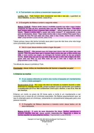 Copyright © Uri Yosef, PhD, 2001-2010 for the Messiah Truth Project, Inc.
Tradução: Renato Santos
All rights reserved
5
 A Torá também nos ordena a reverenciar nossos pais:
Levítico 19:3 - Todo homem deve reverenciar sua mãe e seu pai, e guardará os
meus Sábados, eu sou o Senhor, vosso D’us.
 O Evangelho de Mateus contem o seguinte relato:
Mateus 12:46-50 - Falava ainda Jesus à multidão quando sua mãe e seus irmãos
chegaram do lado de fora, querendo falar com ele. Alguém lhe disse: "Tua mãe e
teus irmãos estão lá fora e querem falar contigo". Jesus perguntou ao que tinha
falado: "Quem é minha mãe? e quem são meus irmãos?". E, estendendo a mão
para os discípulos, disse: "Aqui estão minha mãe e meus irmãos! Pois quem faz a
vontade de meu Pai que está nos céus, este é meu irmão, minha irmã e minha
mãe". [Veja também Lucas 2:42-50; João 2:3-4]
Talvez porque Jesus não tenha honrado seus pais é que ele não teve uma vida longa
como prometido pelo quinto mandamento.
 Isto é o que Jesus ensinou sobre o lugar dos pais:
Mateus 10:34-37 - Não pensem que vim trazer paz à terra; não vim trazer paz, mas
espada. Pois vim para fazer que o homem fique contra seu pai, a filha contra sua
mãe, a nora contra sua sogra; os inimigos do homem serão os da sua própria
família. Quem ama seu pai ou sua mãe mais do que a mim não é digno de mim;
quem ama seu filho ou sua filha mais do que a mim não é digno de mim
[Veja também Lucas 14:26]
Tal atitude de Jesus é contrária à Torá.
Conclusão: Jesus violou os mandamentos de honrar e respeitar os pais!
3. Enterrar os mortos
 A Lei Judaica referente ao enterro dos mortos é baseada em mandamentos
como o desta passagem:
Deuteronômio 21:23 - Seu corpo não deve ser deixado no madeiro durante a noite.
Enterrem-no naquele mesmo dia, porque qualquer que for pendurado num madeiro
é amaldiçoado por D’us. Não contaminem a terra que o Senhor, o seu D’us, lhes dá
por herança.
Enterrar um morto no prazo de 24 horas após a morte é um mandamento a ser
cumprido com o corpo de um criminoso executado. Os Sábios argumentaram que, se
isso é ordenado para um criminoso, certamente é o procedimento adequado para uma
pessoa inocente.
 O Evangelho de Mateus descreve a maneira como Jesus testou um de
seus discípulos:
Mateus 8:21-22 - E outro de seus discípulos lhe disse: Senhor, permite-me ir
primeiro sepultar meu pai. Jesus, porém, respondeu-lhe: Segue-me, e deixa os
mortos sepultar os seus próprios mortos. [ Veja também Lucas 9:59-60]
 