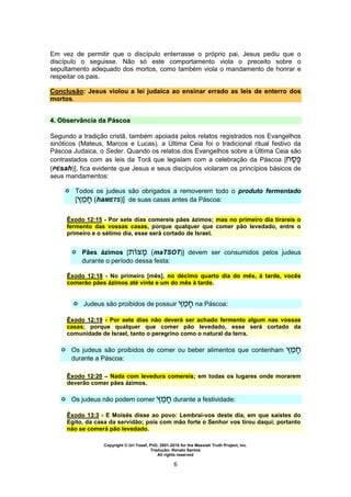 Copyright © Uri Yosef, PhD, 2001-2010 for the Messiah Truth Project, Inc.
Tradução: Renato Santos
All rights reserved
6
Em vez de permitir que o discípulo enterrasse o próprio pai, Jesus pediu que o
discípulo o seguisse. Não só este comportamento viola o preceito sobre o
sepultamento adequado dos mortos, como também viola o mandamento de honrar e
respeitar os pais.
Conclusão: Jesus violou a lei judaica ao ensinar errado as leis de enterro dos
mortos.
4. Observância da Páscoa
Segundo a tradição cristã, também apoiada pelos relatos registrados nos Evangelhos
sinóticos (Mateus, Marcos e Lucas), a Última Ceia foi o tradicional ritual festivo da
Páscoa Judaica, o Seder. Quando os relatos dos Evangelhos sobre a Última Ceia são
contrastados com as leis da Torá que legislam com a celebração da Páscoa [
(PEsah)], fica evidente que Jesus e seus discípulos violaram os princípios básicos de
seus mandamentos:
 Todos os judeus são obrigados a removerem todo o produto fermentado
[ (haMETS)] de suas casas antes da Páscoa:
Êxodo 12:15 - Por sete dias comereis pães ázimos; mas no primeiro dia tirareis o
fermento das vossas casas, porque qualquer que comer pão levedado, entre o
primeiro e o sétimo dia, esse será cortado de Israel.
 Pães ázimos [ (maTSOT)] devem ser consumidos pelos judeus
durante o período dessa festa:
Êxodo 12:18 - No primeiro [mês], no décimo quarto dia do mês, à tarde, vocês
comerão pães ázimos até vinte e um do mês à tarde.
 Judeus são proibidos de possuir na Páscoa:
Êxodo 12:19 - Por sete dias não deverá ser achado fermento algum nas vossas
casas; porque qualquer que comer pão levedado, esse será cortado da
comunidade de Israel, tanto o peregrino como o natural da terra.
 Os judeus são proibidos de comer ou beber alimentos que contenham
durante a Páscoa:
Êxodo 12:20 – Nada com levedura comereis; em todas os lugares onde morarem
deverão comer pães ázimos.
 Os judeus não podem comer durante a festividade:
Êxodo 13:3 - E Moisés disse ao povo: Lembrai-vos deste dia, em que saístes do
Egito, da casa da servidão; pois com mão forte o Senhor vos tirou daqui; portanto
não se comerá pão levedado.
 