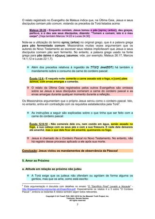 Copyright © Uri Yosef, PhD, 2001-2010 for the Messiah Truth Project, Inc.
Tradução: Renato Santos
All rights reserved
7
O relato registrado no Evangelho de Mateus indica que, na Última Ceia, Jesus e seus
discípulos comiam pão comum, violando os preceitos da Torá listados acima:
Mateus 26:26 - Enquanto comiam, Jesus tomou o pão [αρτος (artos)], deu graças,
partiu-o, e o deu aos seus discípulos, dizendo: "Tomem e comam; isto é o meu
corpo". [Veja também Marcos 14:22 e Lucas 24:30]
Note-se a utilização do termo αρτος (artos) no original grego, que é a palavra grega
para pão fermentado comum. Missionários muitas vezes argumentam que os
autores do Novo Testamento ao escrever seus relatos implicitavam que Jesus e seus
discípulos comiam pão sem fermento. No entanto, a palavra grega usado na fonte
grega para pão ázimo é αζυμως (azumos; vide, por exemplo, Mateus 26:17, Marcos
14:1,12 e Lucas 22:1,7).
 Além dos preceitos relativos à ingestão de (matZOT), há também o
mandamento sobre o consumo da carne do cordeiro pascal:
Êxodo 12:8 - E naquela noite comerão a carne assada sob o fogo, e [com] pães
ázimos; com ervas amargas a comerão.
 O relato da Última Ceia registrados pelos outros Evangelhos são omissos
sobre se Jesus e seus discípulos comeram a carne do cordeiro pascal e as
ervas amargas durante qualquer momento durante a refeição.
Os Missionários argumentam que o próprio Jesus serviu como o cordeiro pascal. Isto,
no entanto, entra em contradição com os requisitos estabelecidos pela Torá5
.
 As instruções a seguir são explicadas sobre o que tinha que ser feito com a
carne do cordeiro pascal:
Êxodo 12:9-10 - Não comereis dele cru, nem cozido em água, senão assado no
fogo, a sua cabeça com os seus pés e com a sua fressura. E nada dele deixareis
até amanhã; mas o que dele ficar até amanhã, queimareis no fogo.
 Jesus é chamado de o Cordeiro Pascal no Novo Testamento. No entanto, não
há registro desse processo aplicado a ele após sua morte.
Conclusão: Jesus violou os mandamentos de observância da Páscoa!
5. Amor ao Próximo
a. Atitude em relação ao próximo não judeu
 A Torá exige que os judeus não ofendam ou agridam de forma alguma os
gentios, mas que os ame, como está escrito:
5
Esta argumentação é discutida com detalhes no ensaio “O "Sacrifício Final" Levado a Nocaute” -
http://thejewishhome.org/counter-pt/JCsacrificio.pdf. Especialmente os relatos 4 e 5 sobre "O Cordeiro
Pascal ", embora os restantes 8 relatos também sejam todos relevantes.
 