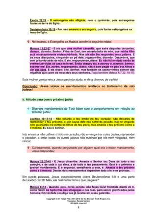 Copyright © Uri Yosef, PhD, 2001-2010 for the Messiah Truth Project, Inc.
Tradução: Renato Santos
All rights reserved
8
Êxodo 22:21 - O estrangeiro não afligirás, nem o oprimirás; pois estrangeiros
fostes na terra do Egito.
Deuteronômio 10:19 - Por isso amareis o estrangeiro, pois fostes estrangeiros na
terra do Egito.
 No entanto, o Evangelho de Mateus contém o seguinte relato:
Mateus 15:22-27 - E eis que uma mulher cananéia, que saíra daquelas cercanias,
clamou, dizendo: Senhor, Filho de Davi, tem misericórdia de mim, que minha filha
está miseravelmente endemoninhada. Mas ele não lhe respondeu uma palavra. E
os seus discípulos, chegando ao pé dele, rogaram-lhe, dizendo: Despede-a, que
vem gritando atrás de nós. E ele, respondendo, disse: Eu não fui enviado senão às
ovelhas perdidas da casa de Israel. Então chegou ela, e adorou-o, dizendo: Senhor,
socorre-me! Ele, porém, respondendo, disse: Não é bom pegar no pão dos filhos e
dar aos cães. E ela disse: Sim, Senhor, mas também os cachorrinhos comem das
migalhas que caem da mesa dos seus senhores. [Veja também Mateus 6:7,32, 18:17]
Esta mulher gentia veio a Jesus pedindo ajuda, e ele a chamou de cadela!
Conclusão: Jesus violou os mandamentos relativos ao tratamento de não
judeus!
b. Atitude para com o próximo judeu
 Diversos mandamentos da Torá lidam com o comportamento em relação ao
próximo judeu:
Levítico 19:17-18 - Não odiarás a teu irmão no teu coração; não deixarás de
repreender o teu próximo, e por causa dele não sofrerás pecado. Não te vingarás
nem guardarás ira contra os filhos do teu povo; mas amarás o teu próximo como a
ti mesmo. Eu sou o Senhor.
Isto ensina a não cultivar o ódio no coração, não envergonhar outro Judeu, repreender
o pecador, a amar todos os outros judeus não nutrindo por ele nem vingança, nem
rancor.
 Curiosamente, quando perguntado por alguém qual era o maior mandamento,
Jesus respondeu:
Mateus 22:37-40 - E Jesus disse-lhe: Amarás o Senhor teu Deus de todo o teu
coração, e de toda a tua alma, e de todo o teu pensamento. Este é o primeiro e
grande mandamento. E o segundo, semelhante a este, é: Amarás o teu próximo
como a ti mesmo. Destes dois mandamentos dependem toda a lei e os profetas.
Em outras palavras, Jesus essencialmente citava Deuteronômio 6:5 e uma parte
de Levítico 19:18. Mas, ele realmente fazia o que pregava?
Mateus 6:2,5 - Quando, pois, deres esmola, não faças tocar trombeta diante de ti,
como fazem os hipócritas nas sinagogas e nas ruas, para serem glorificados pelos
homens. Em verdade vos digo que já receberam o seu galardão.
 