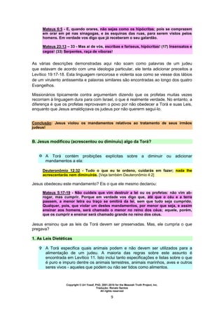 Copyright © Uri Yosef, PhD, 2001-2010 for the Messiah Truth Project, Inc.
Tradução: Renato Santos
All rights reserved
9
Mateus 6:5 - E, quando orares, não sejas como os hipócritas; pois se comprazem
em orar em pé nas sinagogas, e às esquinas das ruas, para serem vistos pelos
homens. Em verdade vos digo que já receberam o seu galardão.
Mateus 23:13 – 33 - Mas ai de vós, escribas e fariseus, hipócritas! (17) Insensatos e
cegos! (33) Serpentes, raça de víboras!
As várias descrições demonstradas aqui não soam como palavras de um judeu
que estavam de acordo com uma ideologia particular, ele tenta adicionar preceitos a
Levítico 19:17-18. Esta linguagem rancorosa e violenta soa como se viesse dos lábios
de um virulento antissemita e palavras similares são encontradas ao longo dos quatro
Evangelhos.
Missionários tipicamente contra argumentam dizendo que os profetas muitas vezes
recorriam à linguagem dura para com Israel, o que é realmente verdade. No entanto, a
diferença é que os profetas reprovavam o povo por não obedecer a Torá e suas Leis,
enquanto que Jesus amaldiçoava os judeus por não quererm seguí-lo.
Conclusão: Jesus violou os mandamentos relativos ao tratamento de seus irmãos
judeus!
B. Jesus modificou (acrescentou ou diminuiu) algo da Torá?
 A Torá contém proibições explícitas sobre a diminuir ou adicionar
mandamentos a ela:
Deuteronômio 12:32 - Tudo o que eu te ordeno, cuidarás em fazer; nada lhe
acrescentarás nem diminuirás. [Veja também Deuteronômio 4:2]
Jesus obedeceu este mandamento? Eis o que ele mesmo declarou:
Mateus 5:17-19 - Não cuideis que vim destruir a lei ou os profetas: não vim ab-
rogar, mas cumprir. Porque em verdade vos digo que, até que o céu e a terra
passem, a menor letra ou traço se omitirá da lei, sem que tudo seja cumprido.
Qualquer, pois, que violar um destes mandamentos, por menor que seja, e assim
ensinar aos homens, será chamado o menor no reino dos céus; aquele, porém,
que os cumprir e ensinar será chamado grande no reino dos céus.
Jesus ensinou que as leis da Torá devem ser preservadas. Mas, ele cumpria o que
pregava?
1. As Leis Dietéticas
 A Torá especifica quais animais podem e não devem ser utilizados para a
alimentação de um judeu. A maioria das regras sobre este assunto é
encontrada em Levítico 11. Isto inclui tanto especificações e listas sobre o que
é puro e impuro dentre os animais terrestres, animais marinhos, aves e outros
seres vivos - aqueles que podem ou não ser tidos como alimentos.
 