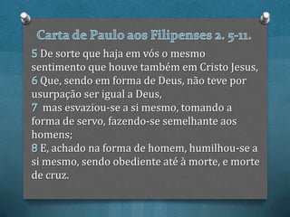 De sorte que haja em vós o mesmo
sentimento que houve também em Cristo Jesus,
  Que, sendo em forma de Deus, não teve por
usurpação ser igual a Deus,
   mas esvaziou-se a si mesmo, tomando a
forma de servo, fazendo-se semelhante aos
homens;
  E, achado na forma de homem, humilhou-se a
si mesmo, sendo obediente até à morte, e morte
de cruz.
 