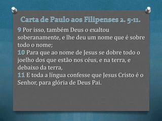 Por isso, também Deus o exaltou
soberanamente, e lhe deu um nome que é sobre
todo o nome;
   Para que ao nome de Jesus se dobre todo o
joelho dos que estão nos céus, e na terra, e
debaixo da terra,
   E toda a língua confesse que Jesus Cristo é o
Senhor, para glória de Deus Pai.
 