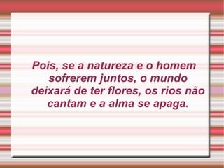 Pois, se a natureza e o homem sofrerem juntos, o mundo deixará de ter flores, os rios não cantam e a alma se apaga. 
