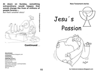 At dawn on Sunday, something                                New Testament stories
extraordinary would happen that
would change the lives of millions of
people forever...
But that's another story!



                                                        Jesu´s
                                                          Passion

                                   Continued ...


  Idea and layout:
  ©educarconjesus.blogspot.com
  Translated by:
  Vanesa Borge
  Coloring (pages):
  Dibujos bíblicos (6)
  Erain (4,7,9)
  Familiacatolica (4,8)
  Patxi Fano (portada y contraportada)
  Salesianos (3,5,10)
  Sermon4kids (1)
  SM (2)
                                                            by ©educarconjesus.blogspot.com
                                                   11
 