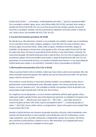 O texto de Fp 2:8 diz: “... se humilhou, sendo obediente até morte...” Qual foi o pecado de Adão?
Fez a sua própria vontade. Agora, Jesus, como último Adão (1Co 15:45), veio para fazer sempre a
vontade do Pai (Jo 4:34; 8:29). Por isso a escritura diz que Ele não cometeu pecado. Por que Ele
nunca fez a sua própria vontade, mas Jesus permaneceu obediente ao Pai até a morte e morte de
cruz. Santo é Jesus. (Leia também Hb 4:15; 7:26; 1Jo 3:5)
4. Sua obra foi tremenda e grandiosa. (At 10:38)
Na vida de Jesus, não admiramos somente a sua santidade, mas também o poder que se manifestou
no seu ministério. Ele fez muitos milagres, prodígios e sinais (At 2:22). Ele curou enfermos, deu a
vista aos cegos, ressuscitou mortos, andou sobre as águas, multiplicou alimentos, pregou às
multidões, fez discípulos e ensinou-lhes como agradar ao Pai. Com que poder Ele fez isto? Ele não
fez nada como Deus. Ele havia se esvaziado da forma de Deus e vivia como homem. Portanto, Ele
necessitava do poder de Espírito Santo para fazer a obra de Deus. Por isso o Pai se alegrou tanto no
seu batismo, porque ali Ele veio também para receber a unção do Espírito Santo (Mt 3:13-17). Era
novamente um esvaziamento de Jesus, assumindo a limitação como homem e a sua necessidade do
Espírito Santo para cumprir o seu ministério. Tremendo é Jesus. (Leia também Jo 20:30,31).
5. Morreu pelos nossos pecados. (2 Co 5:21; Is 53:5,6)
Todas as pessoas falame até os incrédulos sabemque Jesus morreu pelos nossos pecados. Mas não
temos revelação espiritual enquanto não sabemos por que foi necessária esta morte. Por que Deus
exigiu a vida de seu único Filho?
Para conhecer o amor de Deus, é necessário conhecer também sua santidade e justiça. Deus é
perfeitamente santo e perfeitamente justo. Não pode suportar nem mesmo aquilo que para os
homens seria um “pequeno erro”. Sua santidade se ofende com qualquer forma de pecado e sua
justiça exige castigo e punição (Rm 1:18; hb 2;2). Assimé Deus.
Se a exigência é assimtão grande, e se só um homem totalmente perfeito pode agradar a Deus,
então quem poderá agradá-lo? Será que existe alguémque preenche as condições? A resposta clara
da escritura é não. “... Não há justo, nem sequer um...” (Rm 3:10). “... pois todos pecaram e
carecem da glória de Deus” (Rm 3:23). E qual a conseqüência disto? “... o salário do pecado é a
morte...” (Rm 6:23). Esta é a morte eterna, o castigo eterno. Quem está sujeito a este castigo? Toda
a raça humana (Rm 5:12).
Quando o Espírito de Deus nos convence do pecado, da justiça e do juízo, então entendemos como
estamos mal diante de Deus e como é grande a nossa divida para com Ele. Conhecemos a nossa
culpa e perdemos a paz. Só então começamos a compreender porque Jesus morreu. Ele morreu
para satisfazer a justiça de Deus e aplacar a sua ira. Nós merecemos ser castigados pelo nosso
pecado, mas Jesus aceitou ser castigado emnosso lugar.
 