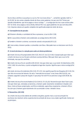 Assim, Deus satisfez a sua justiça e a sua ira. Por isso Isaías disse: “... ao Senhor agradou moê-lo...”
(Is 53:10). Se nós somos culpados diante de Deus como podemos ter paz com Ele? Temos paz
quando entendemos que Jesus pagou o nosso castigo: “... o castigo que nos traz a paz estava sobre
Ele” (Is 53:6). Jesus pagou a nossa dívida, Aleluia! Por isso, agora podemos ter paz com Deus (Rm
5:1). Vejamos abaixo um quadro completo do significado amplo da morte de Jesus.
1º. Conseqüências do pecado:
a) O homem ofendeu a santidade de Deus e provocou a sua ira (Rm 1:18).
b) Por causa disto o homem está condenado ao castigo eterno (Rm 6:23).
c) Também o homem se tornou escravo de satanás e do pecado (Ef 2:2,3)
d) E mais ainda, o homem perdeu a comunhão com Deus. Não pode mais se relacionar com Ele (Is
59:2).
2º. A morte de Jesus é a solução para cada um destes problemas:
a) A morte de Jesus foi propiciatória (Rm 3:25; Hb 2:17; 1Jo 2;2; 4:10). A propiciação quer dizer que
a morte de Jesus na cruz foi para satisfazer a justiça de Deus. Não quer dizer que a sua ira foi
eliminada, mas que foi satisfeita.
b) A morte de Jesus foi um sacrifício (Hb 10:12). Isto quer dizer que a sua morte foi Substitutiva (1Pe
2:24; 3:18). Foi uma troca, o justo castigado no lugar dos injustos. Significa que o nosso castigo já foi
pago.
c) A morte de Jesus foi redentora (Rm 3:24; Ef 1:17). Isto significa que Ele nos Resgatou (Gl 3:13). Ele
que não era escravo de Satanás, foi até o “mercado de escravos” e nos livrou (Hb 2:14,15), nos
comprou pagando o preço de resgate. E que preço foi este? O seu precioso sangue (At 20:28; Ap
5:9).
d) A morte de Jesus foi reconciliadora (2 Co 5:18-21; Cl 1:21,22). Reconciliar quer dizer Fazer a paz.
Isto quer dizer que, afastadas as barreiras, o homem pode novamente restabelecer relações com
Deus. Como já houve propiciação, sacrifício e redenção, agora Deus reaproxima o homem d’Ele e
faz com que o homem goze novamente de sua amizade e amor. Amado é Jesus.
6. Ressuscitou. (At 2:24)
Se a morte de Jesus está coberta de sentido e de glória, quanto mais a sua ressurreição! As
escrituras nos mostram vários aspectos da ressurreição de Jesus e seu amplo significado. Vamos ver
os principais.
 