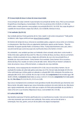 4º A ressurreição de Jesus é a base de nossa ressurreição
A ressurreição do corpo somente é possível pela ressurreição do Senhor Jesus. Pela sua ressurreição
Ele glorificou e transfigurou a humanidade n’Ele. Ele é as primícias (1Co 15:20,23; cl 1:18). Sua
vitória sobre a morte garante a nossa própria ressurreição (Rm 8:11; 1ts 4:14). Seu corpo de glória é
o padrão de nossos futuros corpos (Fp 3:20,21; 1Co 15:48,49). Glorioso é Jesus.
7. Foi exaltado. (Fp 2:9-11)
Que verdade gloriosa! Como gostamos de ler, falar, repetir e até cantar esta palavra! “Todo joelho
se dobrará, toda língua confessará que Jesus Cristo é o senhor”
Os homens do tempo de Jesus, inclusive os sacerdotes judeus, julgaram a Jesus como um criminoso,
e o desprezaram. Mas Deus tinha um julgamento totalmente oposto ao dos homens. “Que dia
tremendo foi aquele quando Pedro se levantou e falou: “Esteja absolutamente certa, pois, toda a
casa de Israel de que a este Jesus que vós crucificastes Deus o fez Senhor e Cristo”.
Há, entretanto, uma verdade que deve ser lembrada e bem aclarada: antes devir a este mundo o
Verbo tinha toda a glória de Deus (Jo17:5). Mas era o Verbo de Deus; era Deus; não era um homem.
Agora, o Verbo encarnado em Jesus, depois do sofrimento da cruz e da ressurreição física, é
recebido nos céus como homem. Como homem Ele é exaltado. Como homem Ele se assenta a
direita de Deus Pai e recebe um nome acima de todo nome. Aleluia! Há um homem sentado no
trono do universo: Jesus, o filho do homem, o cabeça de uma raça redimida.
No entanto, nunca esqueçamos do ministério (1Tm 3:16). Jesus é nosso Deus-homem. Ao ser
exaltado Ele recebeu de volta toda glória como deus (Jo 17:5). Ele tem toda divindade (Cl 2:9). Ele
tinha reafirmado que só Deus podia ser adorado e cultuado (Mt 4:10), entretanto Ele aceitou essa
adoração (Mt 14:33; 15:9; Jo 20:28; Hb 1:6 e Ap 5: 8-14). Ele é onipresente (Está emtodo lugar: Mt
18:20 e 28:20), é onisciente (Sabe todas as coisas: Jo 21:17; Cl 2:2,3) e onipotente (Temtodo poder:
Ap 1:8). Ele é Deus (Tt 2:13; Rm 9:5; Cl 2:2 e Jo 5:20).
Que coisas incompreensíveis acontecem neste grandioso mundo desconhecido que chamamos céu!
Nossa mente não pode imaginar que coisas tremendas acontecem do outro lado do véu. Mas basta
que a igreja compreenda uma coisa: tudo que se opera ali é feito pela autoridade de seu Senhor e
nada se faz sem a sua iniciativa. Majestoso é Jesus. ( Leia também At 2: 33-36).
8. E voltará (Mt 24:30)
Que bendita esperança! O Senhor glorificado virá e se manifestará ao mundo. Este será sem duvida
o dia mais tremendo que esta terra terá conhecido. Para muitos será um dia de terror e
lamentação. Para nós, porém, será um dia de júbilo e de alegria incomparável.
 