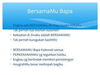 ∗ Engkau ada BERSAMAku di s’tiap musim hidupku
∗ Tak pernah kau biarkan kusendiri
∗ Kekuatan di Jiwaku adalah BERSAMAMU
∗ Tak pernah kuragukan kasihMU
∗ BERSAMAMU Bapa Kulewati semua
∗ PERKENANANMU yg teguhkan hatiku
∗ Engkau yg bertindak memberi pertolongan
∗ AnugrahMu besar melimpah bagiku
BersamaMu Bapa
 