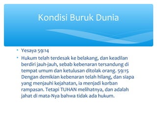 • Yesaya 59:14
• Hukum telah terdesak ke belakang, dan keadilan
berdiri jauh-jauh, sebab kebenaran tersandung di
tempat umum dan ketulusan ditolak orang. 59:15
Dengan demikian kebenaran telah hilang, dan siapa
yang menjauhi kejahatan, ia menjadi korban
rampasan. Tetapi TUHAN melihatnya, dan adalah
jahat di mata-Nya bahwa tidak ada hukum.
Kondisi Buruk Dunia
 