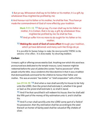 5 But ye say, Whosoever shall say to his father or his mother, It is a gift, by
whatsoever thou mightest be profited by me;
6 And honour not his father or his mother, he shall be free. Thus have ye
made the commandment of God of none effect by your tradition.
Mark 7:11-13 11 But ye say, If a man shall say to his father or
mother, It is Corban, that is to say, a gift, by whatsoever thou
mightest be profited by me; he shall be free.
12 And ye suffer him no more to do ought for his father or his
mother;
13 Making the word of God of none effect through your tradition,
which ye have delivered: and many such like things do ye.
It is possible for human beings to make the most powerful THING in the
universe of no effect. It is done mainly by observing tradition.
Corban:
Itmeans a gift or offering consecrated to God. Anything over which this word was
pronounced was dedicated to the temple treasury. Land, however mightbe
redeemed before the year of jubilee (the Levites “had no possession” of the
people only the tithe. Jesus condemns this false doctrine in that it was a tradition
that destroyed Gods command for the children to honour their father and
mother. This was an ancient “tax shelter” or “shell corporation” with a 5% fee.
Lev 27:14-19 14 And when a man shall sanctify his house to be holy
unto the LORD, then the priest shall estimate it, whether it be good
or bad: as the priest shall estimate it, so shall it stand.
15 And if he that sanctifiedit will redeem his house, then he shall add
the fifth part of the money of thy estimation unto it, and it shall be
his.
16 And if a man shall sanctifyunto the LORD some part of a fieldof
his possession, then thy estimation shall be accordingto the seed
thereof: an homer of barleyseed shall be valued at fifty shekels of
silver.
 