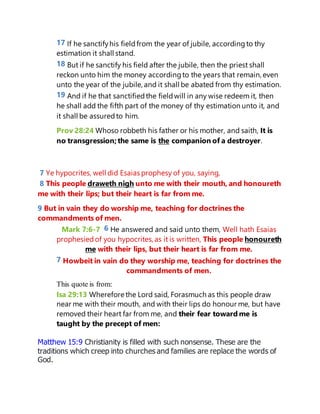 17 If he sanctifyhis fieldfrom the year of jubile, accordingto thy
estimation it shall stand.
18 But if he sanctify his field after the jubile, then the priest shall
reckon unto him the money accordingto the years that remain, even
unto the year of the jubile, and it shall be abated from thy estimation.
19 And if he that sanctifiedthe fieldwill in any wise redeem it, then
he shall add the fifth part of the money of thy estimation unto it, and
it shall be assuredto him.
Prov 28:24 Whoso robbeth his father or his mother, and saith, It is
no transgression;the same is the companion of a destroyer.
7 Ye hypocrites, well did Esaias prophesy of you, saying,
8 This people draweth nigh unto me with their mouth, and honoureth
me with their lips; but their heart is far from me.
9 But in vain they do worship me, teaching for doctrines the
commandments of men.
Mark 7:6-7 6 He answered and said unto them, Well hath Esaias
prophesiedof you hypocrites, as it is written, This people honoureth
me with their lips, but their heart is far from me.
7 Howbeit in vain do they worship me, teaching for doctrines the
commandments of men.
This quote is from:
Isa 29:13 Wherefore the Lord said, Forasmuch as this people draw
near me with their mouth, and with their lips do honour me, but have
removed their heart far from me, and their fear toward me is
taught by the precept of men:
Matthew 15:9 Christianity is filled with such nonsense. These are the
traditions which creep into churches and families are replace the words of
God.
 