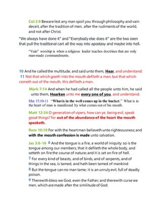 Col 2:8 Beware lest any man spoil you through philosophy and vain
deceit, after the tradition of men, after the rudiments of the world,
and not after Christ.
“We always have done it” and “Everybody else does it” are the two oxen
that pull the traditional cart all the way into apostasy and maybe into hell.
“Vain” worship is when a religious leader teaches doctrines that are only
man-made commandments.
10 And he calledthe multitude, and said unto them, Hear, and understand:
11 Not that which goeth into the mouth defileth a man; but that which
cometh out of the mouth, this defileth a man.
Mark 7:14 And when he had called all the people unto him, he said
unto them, Hearken unto me every one of you, and understand:
Mat 15:10-11 “Whatis in the well comes up in the bucket.” What is in
the heart of man is manifested by what comes out of his mouth.
Matt 12:34 O generation of vipers, how can ye, being evil, speak
good things? for out of the abundanceof the heart the mouth
speaketh.
Rom 10:10 For with the heartman believeth unto righteousness; and
with the mouth confession is made unto salvation.
Jas 3:6-16 6 And the tongue is a fire, a worldof iniquity: so is the
tongue among our members, that it defileth the whole body, and
setteth on fire the course of nature; and it is set on fire of hell.
7 For every kind of beasts, and of birds, and of serpents, and of
things in the sea, is tamed, and hath been tamed of mankind:
8 But the tongue can no man tame; it is an unrulyevil, full of deadly
poison.
9 Therewith bless we God, even the Father; and therewith curse we
men, which are made after the similitude of God.
 