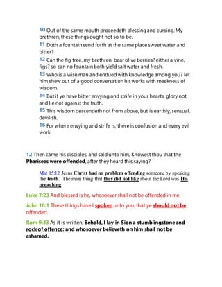 10 Out of the same mouth proceedeth blessingand cursing. My
brethren, these things ought not so to be.
11 Doth a fountain send forth at the same place sweet water and
bitter?
12 Can the fig tree, my brethren, bear olive berries? either a vine,
figs? so can no fountain both yield salt water and fresh.
13 Who is a wise man and endued with knowledge among you? let
him shew out of a good conversation his works with meekness of
wisdom.
14 But if ye have bitter envying and strife in your hearts, glory not,
and lie not against the truth.
15 This wisdom descendeth not from above, but is earthly, sensual,
devilish.
16 For where envyingand strife is, there is confusion and every evil
work.
12 Then came his disciples,and said unto him, Knowest thou that the
Pharisees were offended, after they heard this saying?
Mat 15:12 Jesus Christ had no problem offending someone by speaking
the truth. The main thing that they did not like about the Lord was His
preaching.
Luke 7:23 And blessed is he, whosoever shall not be offended in me.
John 16:1 These things have I spoken unto you, that ye should not be
offended.
Rom 9:33 As it is written, Behold, I lay in Sion a stumblingstoneand
rock of offence: and whosoever believeth on him shall not be
ashamed.
 