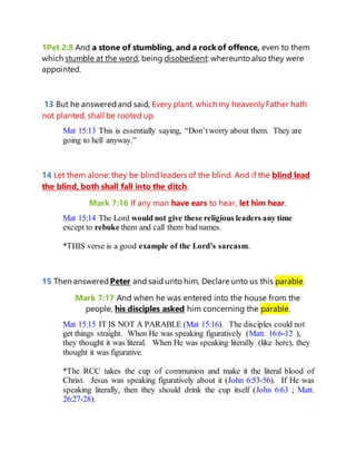 1Pet 2:8 And a stone of stumbling, and a rock of offence, even to them
which stumble at the word, being disobedient: whereunto also they were
appointed.
13 But he answeredand said, Every plant, which my heavenlyFather hath
not planted, shall be rooted up.
Mat 15:13 This is essentially saying, “Don’tworry about them. They are
going to hell anyway.”
14 Let them alone: they be blindleaders of the blind. And if the blind lead
the blind, both shall fall into the ditch.
Mark 7:16 If any man have ears to hear, let him hear.
Mat 15:14 The Lord would not give these religious leaders any time
except to rebuke them and call them bad names.
*THIS verse is a good example of the Lord’s sarcasm.
15 Then answered Peter and said unto him, Declare unto us this parable.
Mark 7:17 And when he was entered into the house from the
people, his disciples asked him concerning the parable.
Mat 15:15 IT IS NOT A PARABLE (Mat 15:16). The disciples could not
get things straight. When He was speaking figuratively (Matt. 16:6-12 ),
they thought it was literal. When He was speaking literally (like here), they
thought it was figurative.
*The RCC takes the cup of communion and make it the literal blood of
Christ. Jesus was speaking figuratively about it (John 6:53-56). If He was
speaking literally, then they should drink the cup itself (John 6:63 ; Matt.
26:27-28).
 