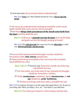 16 And Jesus said, Are ye also yet without understanding?
Mat 15:16 Peterwas often rebuked becausehe was so fastto open his
mouth.
17 Do not ye yet understand, that whatsoever entereth in at the mouth
goeth into the belly, and is cast out into the draught?
18 But those things which proceed out of the mouth come forth from
the heart; and they defile the man.
Mark 7:19 Because it entereth not into his heart, but into the belly,
and goeth out into the draught, purging all meats?
Mat 15:18 The wickedwords that come out of a man affecthim in a bad
way, BOTH spiritually and physically.
19 For out of the heart proceedevil thoughts, murders, adulteries,
fornications, thefts, false witness, blasphemies:
20 These are the things which defile a man: but to eat with unwashen
hands defileth not a man.
Mark 7:20-23 20 And he said, That which cometh out of the man,
that defileth the man.
21 For from within, out of the heart of men, proceed evil thoughts,
adulteries, fornications, murders,
22 Thefts, covetousness, wickedness, deceit, lasciviousness, an evil
eye, blasphemy, pride, foolishness:
23 All these evil things come from within, and defile the man.
Mat 15:19 In scripture, the heart is not the organ that pumps blood. It is the part of
your being with which you believe, love, etc. Your heart is your affections
Matt 6:21 For where your treasure is, there will your heart be also.
 