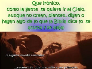 Que irónico,
  como la gente se quiere ir al Cielo,
  aunque no crean, piensen, digan o
hagan algo de lo que la Biblia dice (o se
           asusta y se aleja)




 Si alguien los odia a ustedes
 