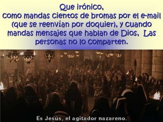 Que irónico,
como mandas cientos de bromas por el e-mail
  (que se reenvían por doquier), y cuando
 mandas mensajes que hablan de Dios, Las
         personas no lo comparten.
 