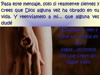 Pasa este mensaje, solo si realmente sientes y
crees que Dios alguna vez ha obrado en tu
vida. Y reenvíamelo a mi... que alguna ves
dudé
                           ¿Dudas?...ven y
                           mete tus dedos en
                                   mis
                            llagas…dichosos
                           los que creen sin
                               haber visto
 