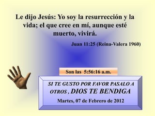 Le dijo Jesús: Yo soy la resurrección y la
  vida; el que cree en mí, aunque esté
             muerto, vivirá.
                    Juan 11:25 (Reina-Valera 1960)




                 Son las 5:56:16 a.m.

           SI TE GUSTO POR FAVOR PASALO A
            OTROS , DIOS   TE BENDIGA
              Martes, 07 de Febrero de 2012
 