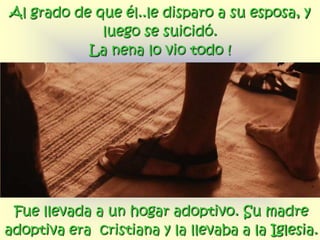 Al grado de que él..le disparo a su esposa, y
             luego se suicidó.
           La nena lo vio todo !




 Fue llevada a un hogar adoptivo. Su madre
adoptiva era cristiana y la llevaba a la Iglesia.
 