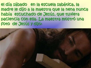 el día sábado en la escuela sabática, la
madre le dijo a la maestra que la nena nunca
había escuchado de Jesús, que tuviera
paciencia con ella. La maestra mostró una
foto de Jesús y dijo:
 