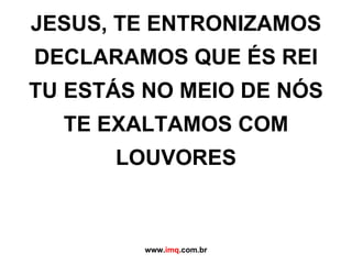 JESUS, TE ENTRONIZAMOS DECLARAMOS QUE ÉS REI TU ESTÁS NO MEIO DE NÓS TE EXALTAMOS COM LOUVORES www. imq .com.br 