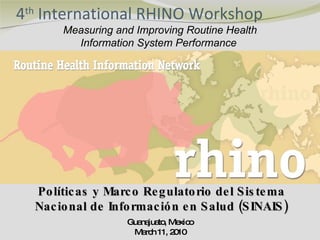 4 th  International RHINO Workshop Guanajuato, Mexico March 11, 2010 Measuring and Improving Routine Health Information System Performance  Políticas y Marco Regulatorio del Sistema Nacional de Información en Salud (SINAIS) 