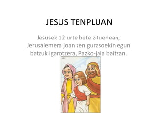JESUS TENPLUAN
Jesusek 12 urte bete zituenean,
Jerusalemera joan zen gurasoekin egun
batzuk igarotzera, Pazko-jaia baitzan.
 