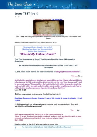 Jesus TEST (try it)
                           Christians - Can You Pass 'The Jesus Test'?




                           Who Really Follows Jesus? Take the Test & see
    This "Test" was designed by former Christian and now Muslim chaplain, Yusuf Estes from
                                            Texas.

He asks us to take the test and find out once and for all ---

            Christians Claim - Jesus is "Son of God"
            Muslims Say - Jesus is a "Prophet of God"
                   But the Real Question is -
        "Who Really Follows Jesus?"
Test Your Knowledge of Jesus' Teachings & Consider these 14 Interesting
Questions:

       An Introduction to the Message of the Prophets of The "Lost" and "Last"
                                    Testaments

1). Did Jesus teach eternal life was conditioned on obeying the commandments?

                                                                             Yes ___ No __

And behold, a certain lawyer stood up and tempted him, saying, "Master what shall I do to
inherit eternal life? He said unto him, What is written in the Law? How do you read?" And
he answered saying, "Thou shall love the Lord thy God with all thy heart and with all thy
soul, and with all thy strength, and with all thy mind, and thy neighbor as thyself. And he
said unto him. You have answered right; do this, and you shall live."
Luke 10: 25-28

God has only created us to worship Him (without partners).

Read Last Testament (Quran) Chapter 51, verse 56; chapter 4, verse 48; chapter 112, all
verses

2). Did Jesus teach his followers to serve no other god, except Almighty God, and
worship Him without any partners?

                                                                            Yes ___ No ___

And Jesus answered him, the first of all the commandments is,
"Hear, O Israel; The Lord our God is one Lord, and you shall worship Him with all your
strength and all your might and all your soul and all your heart."
Mark 12:29

He also replied to the devil who was trying to tempt him:

1          For more information please visit: http://www.thedeenshow.com
 