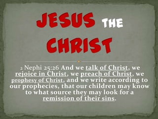 2Nephi 25:26 And we talk of Christ, we
 rejoice in Christ, we preach of Christ, we
prophesy of Christ , and we write according to
our prophecies, that our children may know
     to what source they may look for a
          remission of their sins.
 