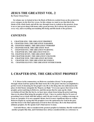 JESUS THE GREATEST VOL. 2 
By Pastor Glenn Pease 
In volume one we looked at how the Book of Hebrews exalted Jesus as the greatest in 
every category in the first few verses. In this volume we want to see that this is the 
theme of the whole book, and all the way through Jesus is exalted as the greatest. Jesus 
is never just great along with many other great persons. He is always the greatest in 
every way, and everything surrounding His being and His deeds is the greatest. 
CONTENTS 
I. CHAPTER ONE. THE GREATEST PROPHET 
II. CHAPTER TWO. THE GREATEST PARADOX 
III. CHAPTER THREE. THE GREATEST WORSHIP 
IV. CHAPTER FOUR. THE GREATEST MAN 
V. CHAPTER FIVE. THE GREATEST WARNING 
VI. CHAPTER SIX. THE GREATEST FOCUS 
VII. CHAPTER SEVEN. THE GREATEST REST 
VIII. CHAPTER EIGHT. THE GREATEST CHANGER 
IX. CHAPTER NINE. THE GREATEST RUNNER 
X. CHAPTER TEN. THE GREATEST RUNNER II 
XI. CHAPTER ELEVEN. THE GREATEST INTERCESSOR 
I. CHAPTER ONE. THE GREATEST PROPHET 
F. F. Bruce in his commentary on Hebrews concludes (Jesus) "is the prophet 
through whom God has spoken His final word; He is the priest who has accomplished a 
perfect work of cleansing for his people's sin; He is the King who sits enthroned in the 
place of chief honor alongside the Majesty on High." Everyone agrees that Jesus is the 
prophet, priest and king in Hebrews, and this means that he sums up the whole 
revelation of God. But the fact is, we hear more about Jesus being the priest and king 
than we do about Him being the prophet of God. I have to confess that in 34 years of 
preaching I never dealt with this subject, and I do not recall ever reading a message on 
Jesus as a prophet. It is not a popular theme, but it is more significant than we realize. 
Hebrews begins by saying that the prophets were the spokesmen for God in the past, 
and that Jesus is the final spokesman of God in these last days. He is the final and the 
ultimate prophet, for He speaks God’s final answer to man. 
God told Moses, who is considered the greatest prophet in Judaism, that He would send 
another prophet like him, and Christians have always considered this as a reference to 
 