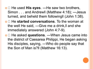  He used His eyes. ―He saw two brothers,
Simon . . . and Andrew‖ (Matthew 4:18); ―Jesus
turned, and beheld them following‖ (John 1:38).
 He started conversations. To the woman at
the well He said, ―Give me a drink,‖ and she
immediately answered (John 4:7-9).
 He asked questions. ―When Jesus came into
the district of Caesarea Philippi, He began asking
His disciples, saying, ―Who do people say that
the Son of Man is?‖ (Matthew 16:13).
 
