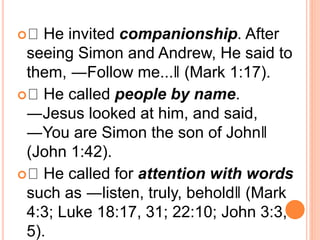  He invited companionship. After
seeing Simon and Andrew, He said to
them, ―Follow me...‖ (Mark 1:17).
 He called people by name.
―Jesus looked at him, and said,
―You are Simon the son of John‖
(John 1:42).
 He called for attention with words
such as ―listen, truly, behold‖ (Mark
4:3; Luke 18:17, 31; 22:10; John 3:3,
5).
 