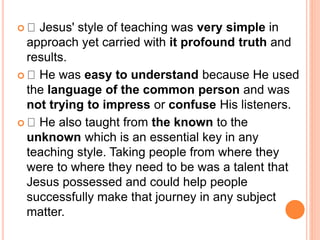  Jesus' style of teaching was very simple in
approach yet carried with it profound truth and
results.
 He was easy to understand because He used
the language of the common person and was
not trying to impress or confuse His listeners.
 He also taught from the known to the
unknown which is an essential key in any
teaching style. Taking people from where they
were to where they need to be was a talent that
Jesus possessed and could help people
successfully make that journey in any subject
matter.
 